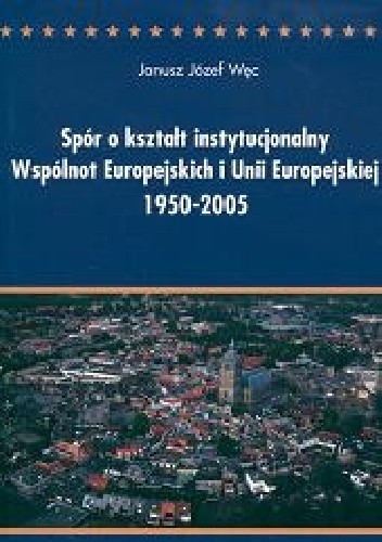 Spór o kształt instytucjonalny Wspólnot Europejskich i Unii Europejskiej 1950-2005. Między ideą ponadnarodowości a współpracą międzyrządową. Analiza politologiczna