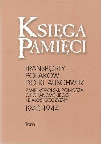 Księga Pamięci. Transporty Polaków do KL Auschwitz z Wielkopolski, Pomorza, Ciechanowskiego i Białostocczyzny 1940-1944
