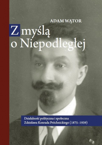 Z myślą o Niepodległej Działalność polityczna i społeczna Zdzisława Konrada Próchnickiego (1875-193