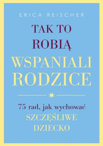 Tak to robią wspaniali rodzice. . 75 rad, jak wychować szczęśliwe dziecko