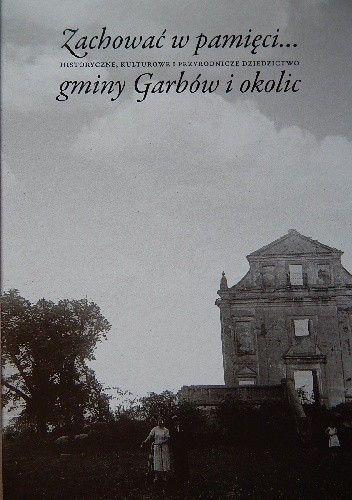 Zachować w pamięci... Historyczne, kulturowe i przyrodnicze dziedzictwo gminy Garbów i okolic