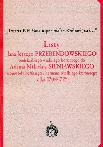Listy Jana Jerzego Przebendowskiego podskarbiego wielkiego koronnego do Adama Mikołaja Sieniawskiego wojewody bełskiego i hetmana wielkiego koronnego z lat 1704-1725 : "Interes WM Pana wspomniałem Królowi Jmci..."
