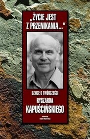 "Życie jest z przenikania...": szkice o twórczości Ryszarda Kapuścińskiego