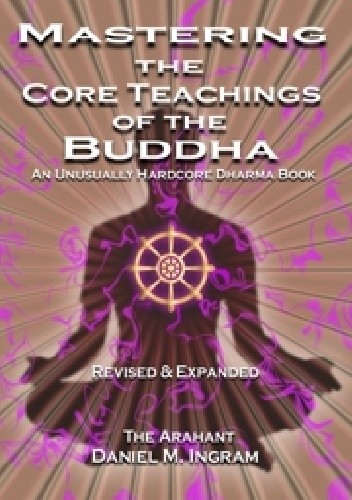 Mastering the Core Teachings of the Buddha: An Unusually Hardcore Dharma Book (Second Edition Revised and Expanded)