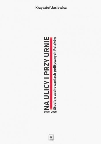 Na ulicy i przy urnie. Studia o zachowaniach politycznych Polaków 1980-2020