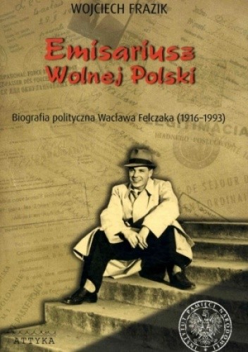 Emisariusz wolnej Polski. Biografia polityczna Wacława Felczaka (1916-1993)