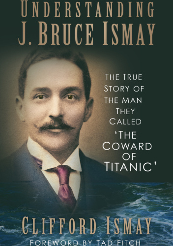 Understanding J. Bruce Ismay. The True Story of the Man They Called 'The Coward of Titanic'