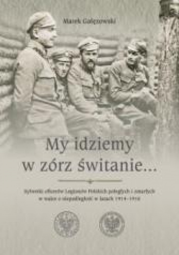 My idziemy w zórz świtanie… Sylwetki oficerów Legionów Polskich poległych i zmarłych w walce o niepodległość w latach 1914–1916