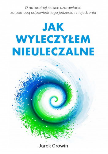Jak wyleczyłem nieuleczalne. Czyli o naturalnej sztuce uzdrawiania za pomocą odpowiedniego jedzenia i niejedzenia.