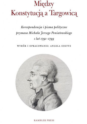 Między Konstytucją a Targowicą Korespondencja i pisma polityczne prymasa Michała Jerzego Poniatowskiego z lat 1791–1793