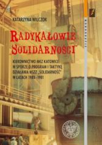 Radykałowie Solidarności Kierownictwo MKZ Katowice w sporze o program i taktykę działania NSZZ „Solidarność” w latach 1980–19