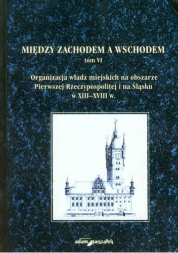 Między zachodem a wschodem. Tom VI. Organizacja władz miejskich na obszarze Pierwszej Rzeczypospolitej i na Śląsku w XIII–XVIII
