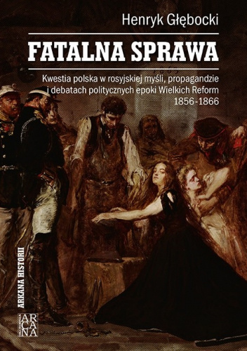Fatalna sprawa. Kwestia polska w rosyjskiej myśli, propagandzie i debatach politycznych epoki Wielkich Reform 1856-1866