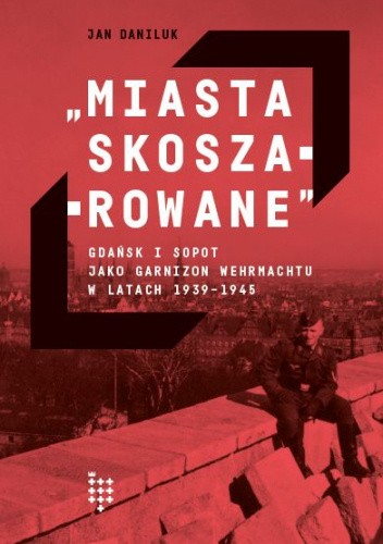 Miasta skoszarowane. Gdańsk i Sopot jako garnizon Wehrmachtu w latach 1939-1945