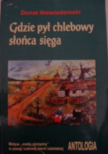 Gdzie pył chlebowy słońca sięga: motyw "małej ojczyzny" w poezji ludowej ziemi lubelskiej : antologia