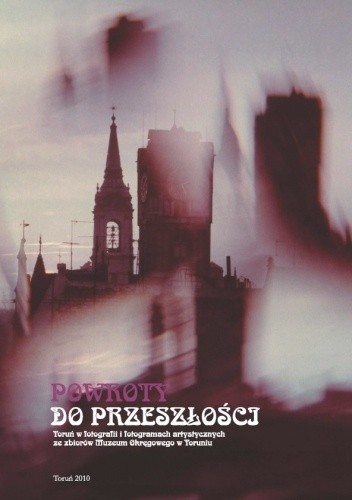 Powroty do przeszłości. Toruń w fotografii i fotogramach artystycznych ze zbiorów Muzeum Okręgowego w Toruniu