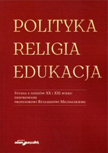 Polityka, religia, edukacja. Studia z dziejów XX i XXI wieku. Dedykowane profesorowi Ryszardowi Michalskiemu