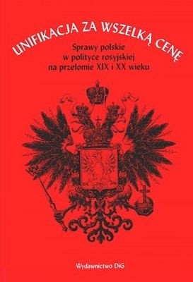 Unifikacja za wszelką cenę. Sprawy polskie w polityce rosyjskiej na przełomie XIX i XX wieku