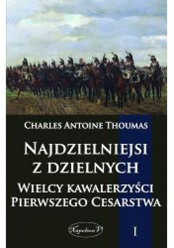Najdzielniejsi z dzielnych.  Wielcy kawalerzyści Pierwszego Cesarstwa.  Tom I