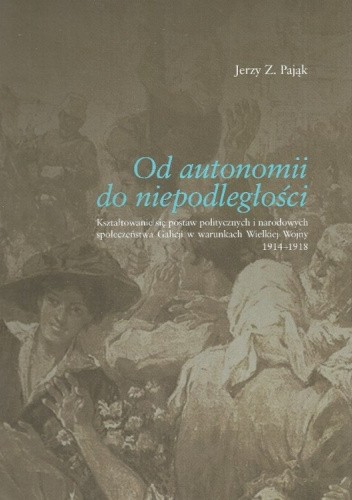 Od autonomii do niepodległości. Kształtowanie się postaw politycznych i narodowych społeczeństwa Galicji w warunkach Wielkiej Wojny 1914-1918