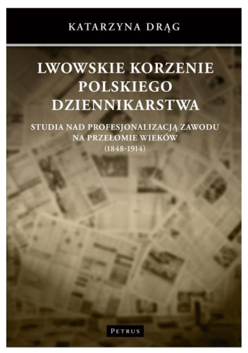 Lwowskie korzenie polskiego dziennikarstwa. Studia nad profesjonalizacją zawodu na przełomie wieków (1848-1914)