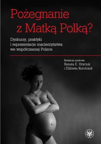 Pożegnanie z Matką Polką? Dyskursy, praktyki i reprezentacje macierzyństwa we współczesnej Polsce