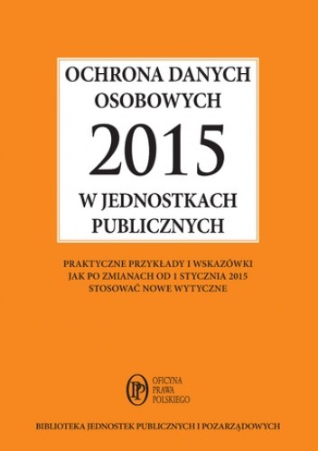 Ochrona danych osobowych 2015 w jednostkach publicznych - praktyczne przykłady i wskazówki jak po zmianach od 1 stycznia 2015 stosować nowe wytyczne