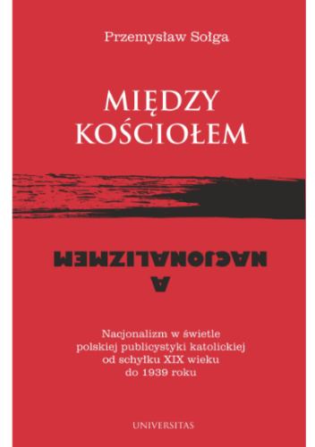 Między Kościołem a nacjonalizmem. Nacjonalizm w świetle polskiej publicystyki katolickiej od schyłku XIX wieku do 1939 roku