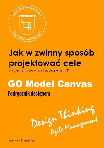 GO Model Canvas.Jak w zwinny sposób projektować cele, czynniki sukcesu i wskaźniki KPI. Podręcznik designera