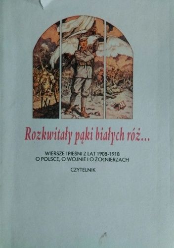Rozkwitały pąki białych róż... Wiersze i pieśni z lat 1908-1918 o Polsce, o wojnie i o żołnierzach