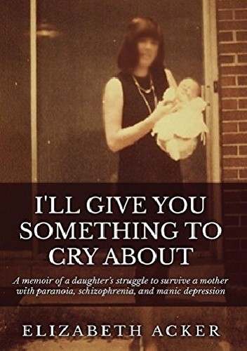 I'll Give You Something to Cry About: A memoir of a daughter's struggle to survive a mother with paranoia, schizophrenia, and manic depression