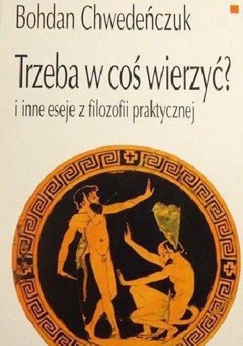 Trzeba w coś wierzyć? I inne eseje z filozofii praktycznej