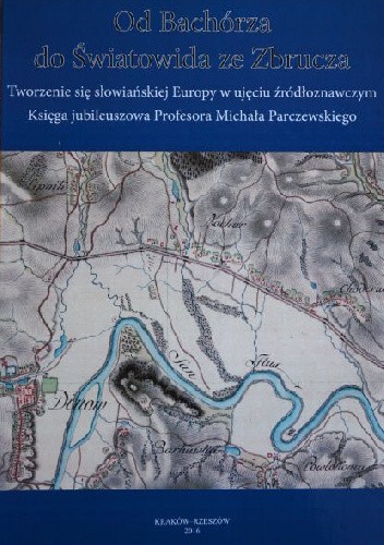 Od Bachórza do Światowida ze Zbrucza. Tworzenie się słowiańskiej Europy w ujęciu źródłoznawczym. Księga jubileuszowa Profesora Michała Parczewskiego