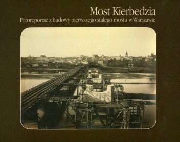 Most Kierbedzia. Fotoreportaż z budowy pierwszego stałego mostu w Warszawie