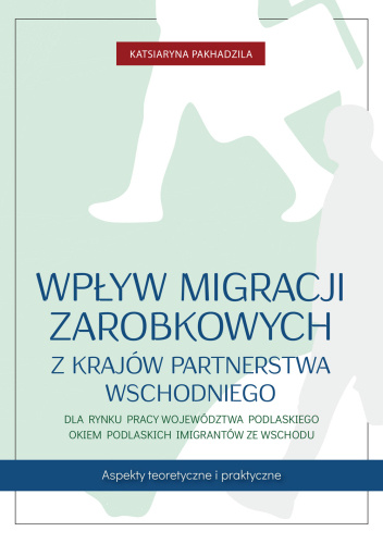 Wpływ migracji zarobkowych z krajów Partnerstwa Wschodniego dla rynku pracy województwa podlaskiego okiem podlaskich imigrantów ze Wschodu. Aspekty teoretyczne i praktyczne