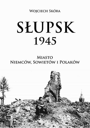 Słupsk 1945. Miasto Niemców, Sowietów i Polaków