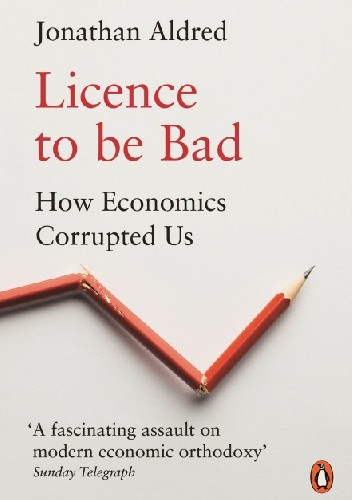 Licence to be Bad. How Economics Corrupted Us