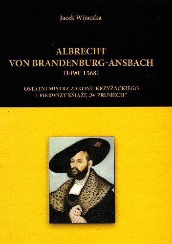 Albrecht von Brandenburg-Ansbach (1490–1568). Ostatni mistrz zakonu krzyżackiego i pierwszy książę „w Prusiech”