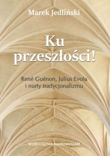 Ku przeszłości! René Guénon, Julius Evola i nurty tradycjonalizmu. Studium z filozofii kultury