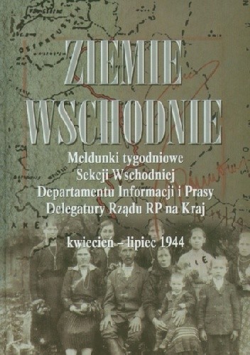 Ziemie Wschodnie. Meldunki tygodniowe Sekcji Wschodniej Departamentu Informacji i Prasy Delegatury Rządu RP na Kraj kwiecień – lipiec 1944