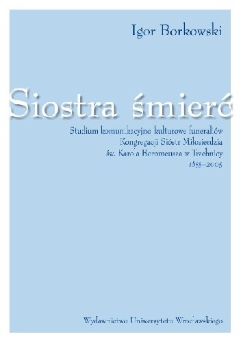 Siostra śmierć. Studium komunikacyjno-kulturowe funeraliów Kongregacji Sióstr Miłosierdzia Św. Karola Boromeusza  w Trzebnicy 1855-2005