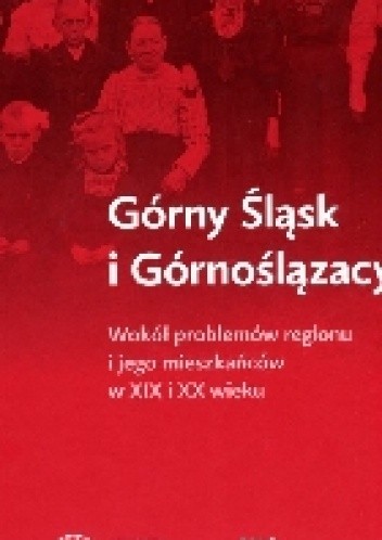Górny Śląsk i Górnoślązacy. Wokół problemów regionu i jego mieszkańców w XIX i XX wieku